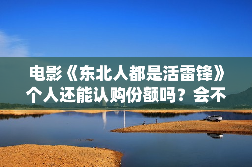 电影《东北人都是活雷锋》个人还能认购份额吗？会不会亏钱？(播放东北人连续剧)