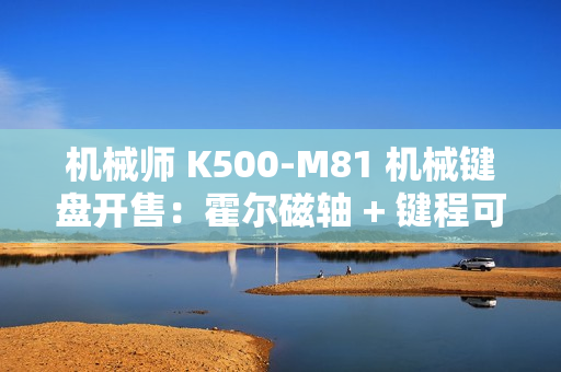 机械师 K500-M81 机械键盘开售：霍尔磁轴 + 键程可调、0.125ms 延迟，首发 249 元