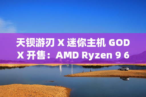 天钡游刃 X 迷你主机 GODX 开售：AMD Ryzen 9 6900HX 处理器 + RX 6600LE 8G 独显，首发 3279 元