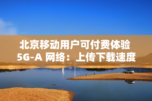 北京移动用户可付费体验 5G-A 网络：上传下载速度最高提升近 10 倍
