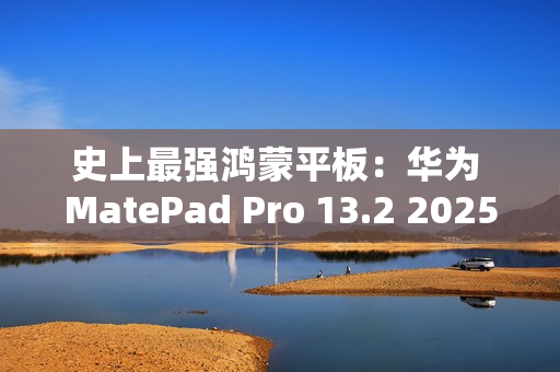 史上最强鸿蒙平板：华为 MatePad Pro 13.2 2025 款首销，5099 元起