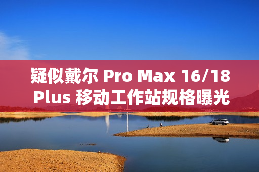 疑似戴尔 Pro Max 16/18 Plus 移动工作站规格曝光：配 Arrow Lake-HX 处理器