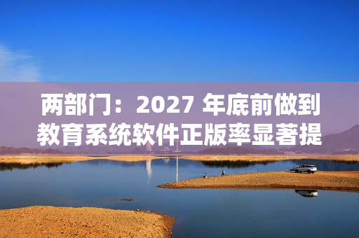 两部门：2027 年底前做到教育系统软件正版率显著提升，全面使用正版操作系统软件、办公软件和杀毒软件