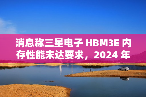 消息称三星电子 HBM3E 内存性能未达要求，2024 年内难以向英伟达供应