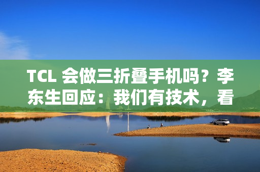 TCL 会做三折叠手机吗？李东生回应：我们有技术，看市场需要