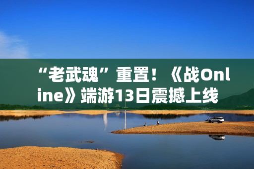 “老武魂”重置！《战Online》端游13日震撼上线