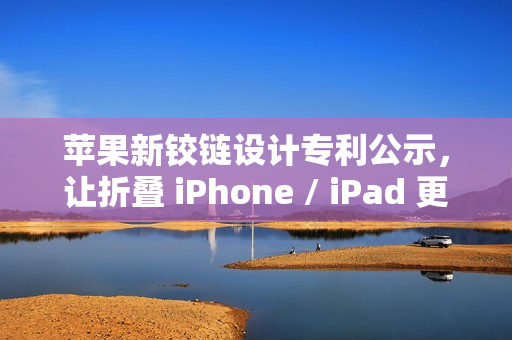 苹果新铰链设计专利公示，让折叠 iPhone / iPad 更灵活、更耐用