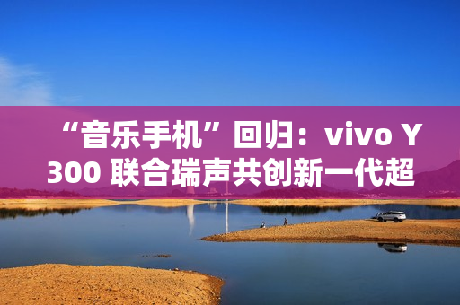 “音乐手机”回归：vivo Y300 联合瑞声共创新一代超级扬声器，直接在摄像头模组开孔