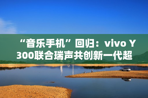 “音乐手机”回归：vivo Y300联合瑞声共创新一代超级扬声器，直接在摄像头模组开孔