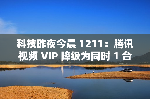 科技昨夜今晨 1211：腾讯视频 VIP 降级为同时 1 台设备播放；《黑神话：悟空》上线挑战模式与地图；英伟达回应被立案调查...
