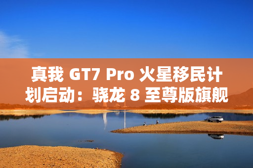 真我 GT7 Pro 火星移民计划启动：骁龙 8 至尊版旗舰机以旧换新至高补贴 1200 元