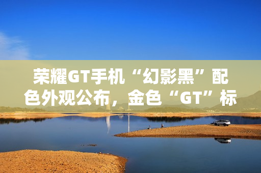 荣耀GT手机“幻影黑”配色外观公布，金色“GT”标识