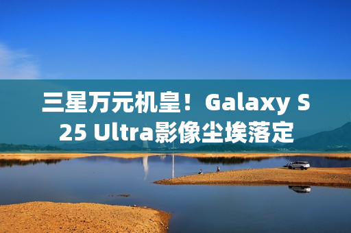 三星万元机皇!Galaxy S25 Ultra影像尘埃落定 三星万元机皇!Galaxy S25 Ultra影像尘埃落定