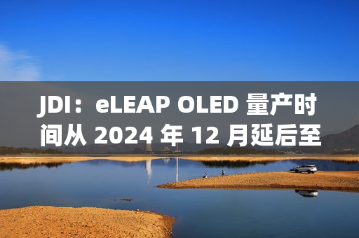 JDI：eLEAP OLED 量产时间从 2024 年 12 月延后至 2025 年 3 月