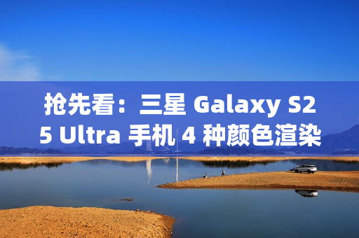 抢先看：三星 Galaxy S25 Ultra 手机 4 种颜色渲染图再曝光
