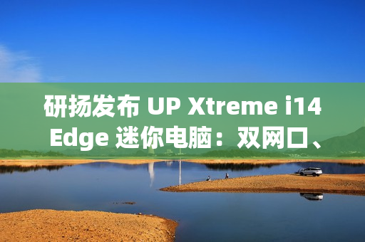 研扬发布 UP Xtreme i14 Edge 迷你电脑：双网口、首搭 Meteor Lake 处理器、最高 64GB 内存