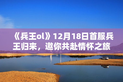 《兵王ol》12月18日首服兵王归来，邀你共赴情怀之旅！