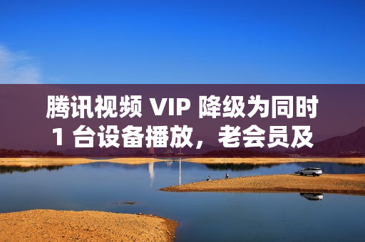 腾讯视频 VIP 降级为同时 1 台设备播放，老会员及 SVIP 权益不变