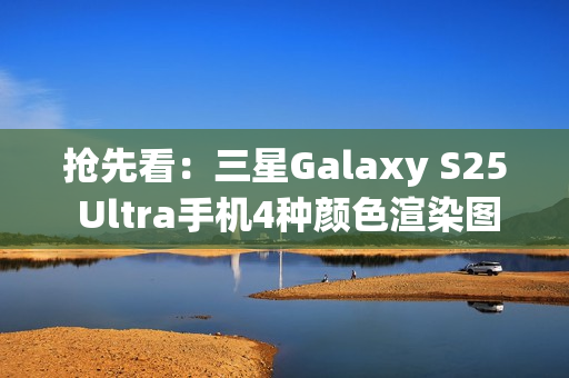 抢先看：三星Galaxy S25 Ultra手机4种颜色渲染图再曝光