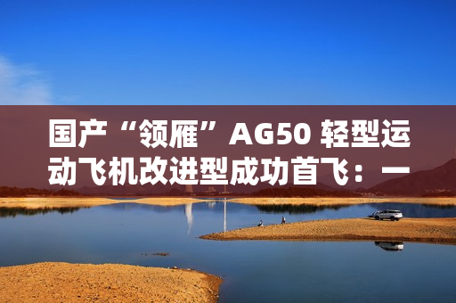 国产“领雁”AG50 轻型运动飞机改进型成功首飞：一小时可飞近 200 公里，约耗 16 升普通汽油