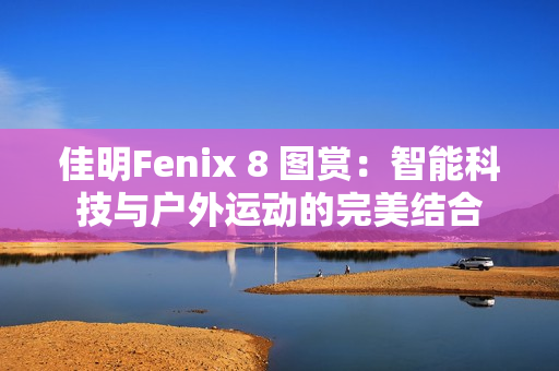 佳明Fenix 8 图赏：智能科技与户外运动的完美结合