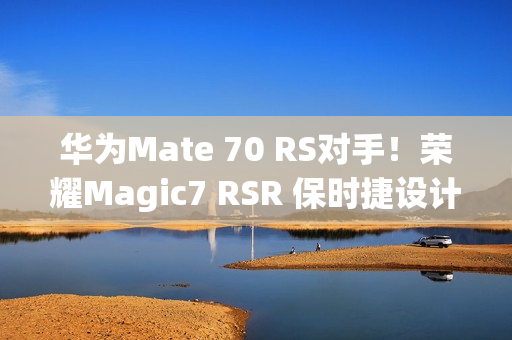 华为Mate 70 RS对手！荣耀Magic7 RSR 保时捷设计本月发：真机图来了