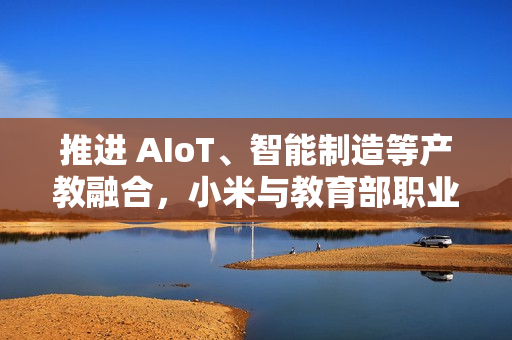 推进 AIoT、智能制造等产教融合，小米与教育部职业教育发展中心签署战略合作备忘录