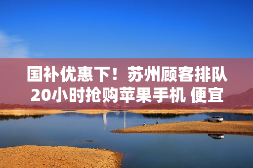 国补优惠下！苏州顾客排队20小时抢购苹果手机 便宜1700元