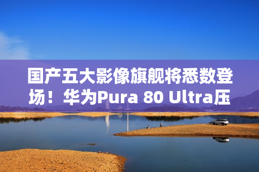 国产五大影像旗舰将悉数登场！华为Pura 80 Ultra压轴