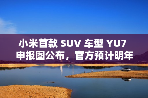 小米首款 SUV 车型 YU7 申报图公布，官方预计明年六至七月上市