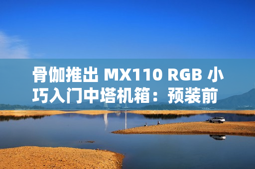 骨伽推出 MX110 RGB 小巧入门中塔机箱：预装前 3 后 1 四颗风扇