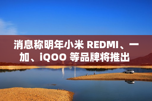 消息称明年小米 REDMI、一加、iQOO 等品牌将推出 7000mAh 新机