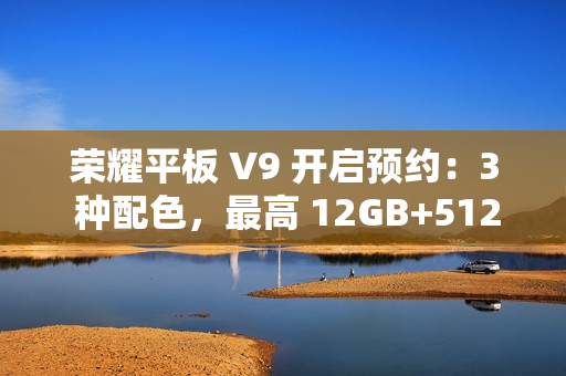 荣耀平板 V9 开启预约：3 种配色，最高 12GB+512GB 规格版本