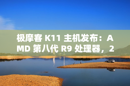 极摩客 K11 主机发布：AMD 第八代 R9 处理器，2799 元 / 前百名 2699 元起