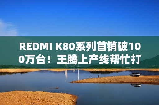 REDMI K80系列首销破100万台！王腾上产线帮忙打包