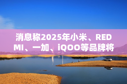 消息称2025年小米、REDMI、一加、iQOO等品牌将推出7000mAh新机