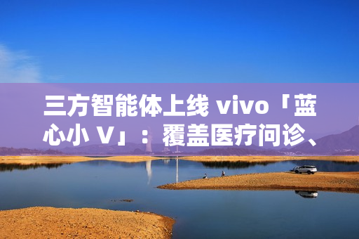 三方智能体上线 vivo「蓝心小 V」：覆盖医疗问诊、日常出行、假期出游、购车推荐等场景