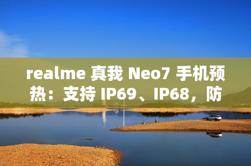 realme 真我 Neo7 手机预热：支持 IP69、IP68，防热水、泡水、高压冲水