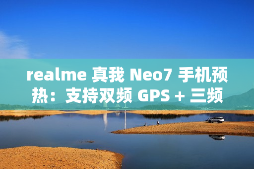 realme 真我 Neo7 手机预热：支持双频 GPS + 三频北斗、湿手触控、红外、NFC