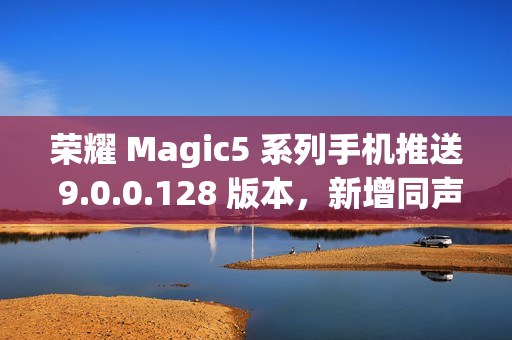 荣耀 Magic5 系列手机推送 9.0.0.128 版本，新增同声传译等功能