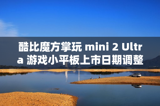 酷比魔方掌玩 mini 2 Ultra 游戏小平板上市日期调整，原计划元旦左右