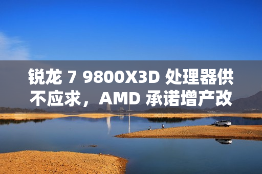 锐龙 7 9800X3D 处理器供不应求，AMD 承诺增产改善供货