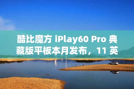 酷比魔方 iPlay60 Pro 典藏版平板本月发布，11 英寸 90Hz 护眼屏