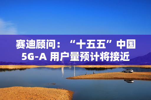 赛迪顾问：“十五五”中国 5G-A 用户量预计将接近 13 亿户，占全球比例超 50%