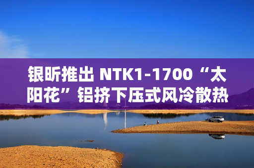 银昕推出 NTK1-1700“太阳花”铝挤下压式风冷散热器，支持 95W 功耗
