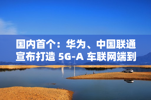 国内首个：华为、中国联通宣布打造 5G-A 车联网端到端全要素创新基地，端到端平均时延 10ms 以下