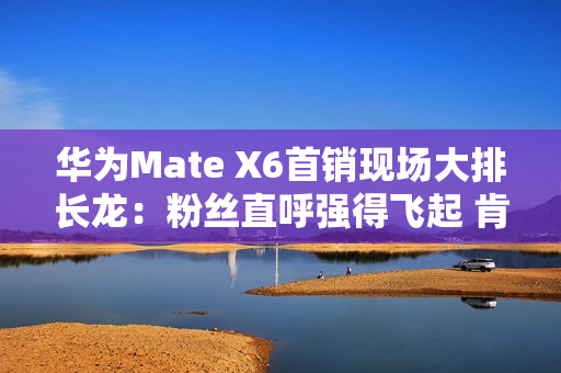 华为Mate X6首销现场大排长龙：粉丝直呼强得飞起 肯定比苹果好
