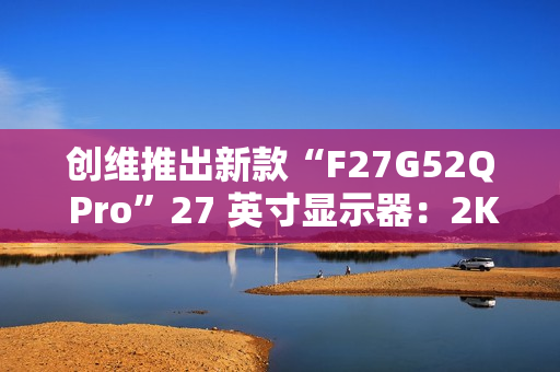 创维推出新款“F27G52Q Pro”27 英寸显示器：2K 180Hz，999 元