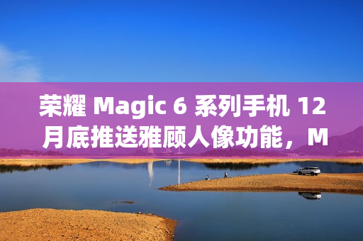 荣耀 Magic 6 系列手机 12 月底推送雅顾人像功能，Magic 5 系列机型明年 1 月升级支持