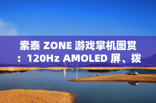 索泰 ZONE 游戏掌机图赏：120Hz AMOLED 屏、拨动式轮盘、双触控板、二段式扳机